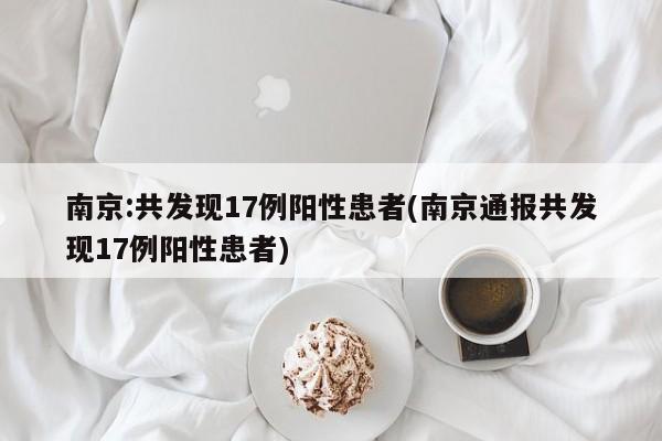 南京:共发现17例阳性患者(南京通报共发现17例阳性患者)