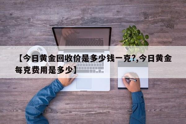 【今日黄金回收价是多少钱一克?,今日黄金每克费用是多少】