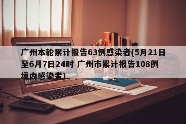 广州本轮累计报告63例感染者(5月21日至6月7日24时 广州市累计报告108例境内感染者)