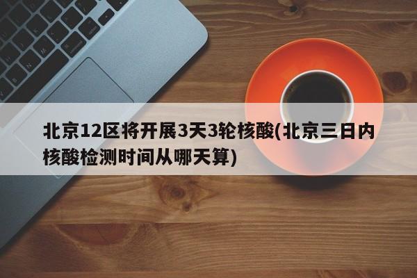 北京12区将开展3天3轮核酸(北京三日内核酸检测时间从哪天算)