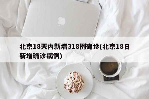 北京18天内新增318例确诊(北京18日新增确诊病例)