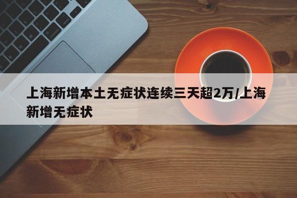 上海新增本土无症状连续三天超2万/上海 新增无症状