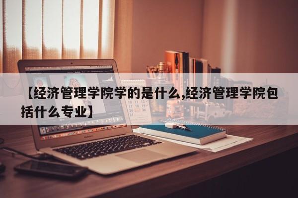 【经济管理学院学的是什么,经济管理学院包括什么专业】