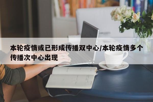 本轮疫情或已形成传播双中心/本轮疫情多个传播次中心出现