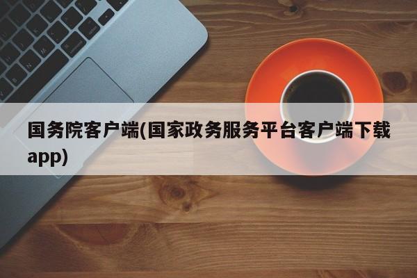 国务院客户端(国家政务服务平台客户端下载app)