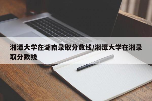 湘潭大学在湖南录取分数线/湘潭大学在湘录取分数线