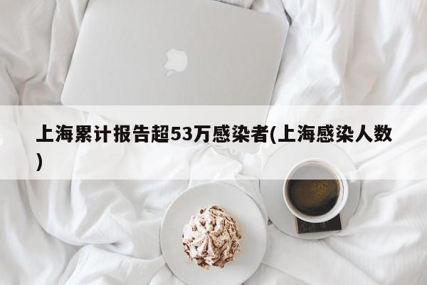 上海累计报告超53万感染者(上海感染人数)