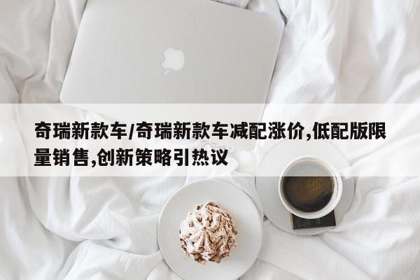奇瑞新款车/奇瑞新款车减配涨价,低配版限量销售,创新策略引热议