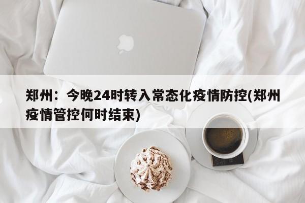 郑州：今晚24时转入常态化疫情防控(郑州疫情管控何时结束)