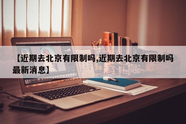 【近期去北京有限制吗,近期去北京有限制吗最新消息】