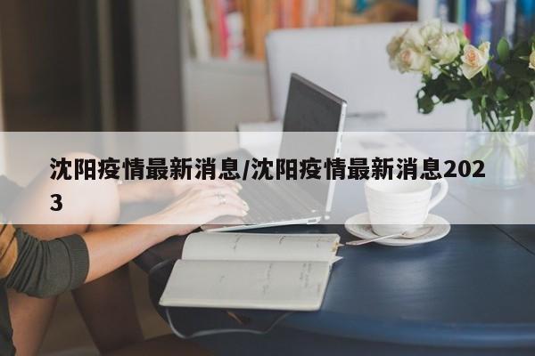 沈阳疫情最新消息/沈阳疫情最新消息2023