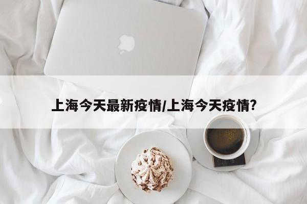 上海今天最新疫情/上海今天疫情?