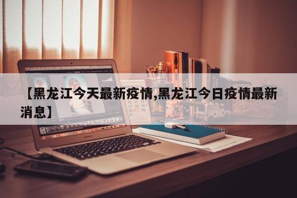 【黑龙江今天最新疫情,黑龙江今日疫情最新消息】