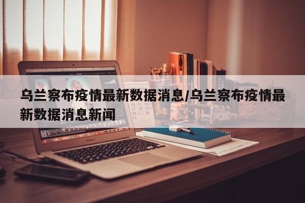 乌兰察布疫情最新数据消息/乌兰察布疫情最新数据消息新闻