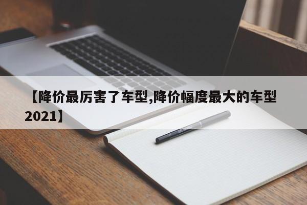 【降价最厉害了车型,降价幅度最大的车型 2021】