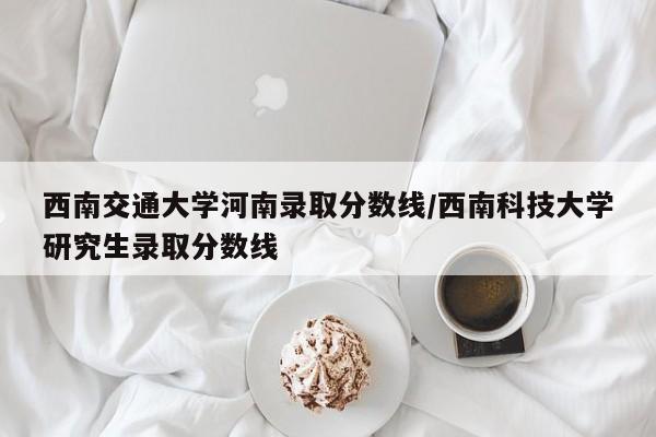西南交通大学河南录取分数线/西南科技大学研究生录取分数线