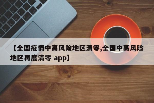 【全国疫情中高风险地区清零,全国中高风险地区再度清零 app】