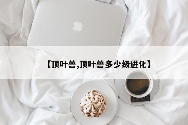 【顶叶兽,顶叶兽多少级进化】