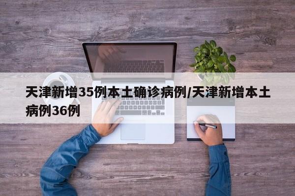 天津新增35例本土确诊病例/天津新增本土病例36例