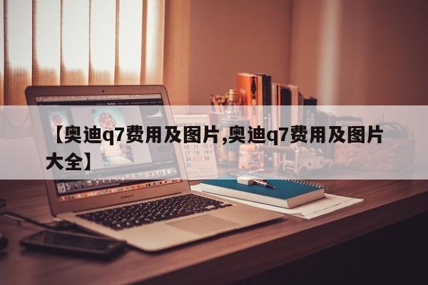 【奥迪q7费用及图片,奥迪q7费用及图片大全】
