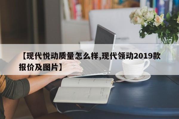 【现代悦动质量怎么样,现代领动2019款报价及图片】
