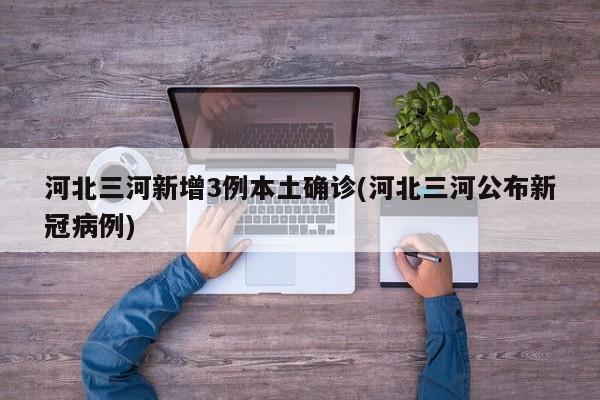 河北三河新增3例本土确诊(河北三河公布新冠病例)