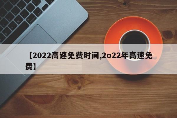【2022高速免费时间,2o22年高速免费】