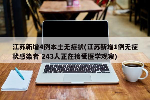 江苏新增4例本土无症状(江苏新增1例无症状感染者 243人正在接受医学观察)