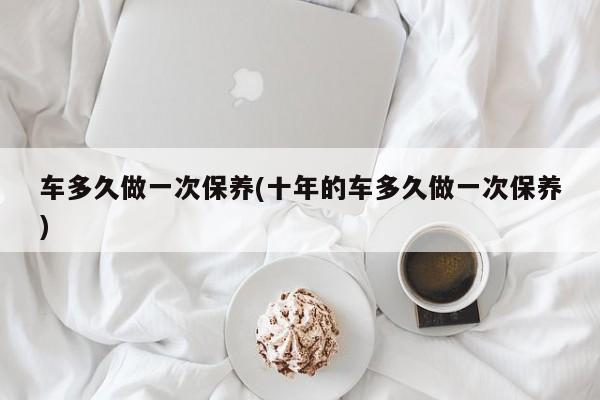 车多久做一次保养(十年的车多久做一次保养)