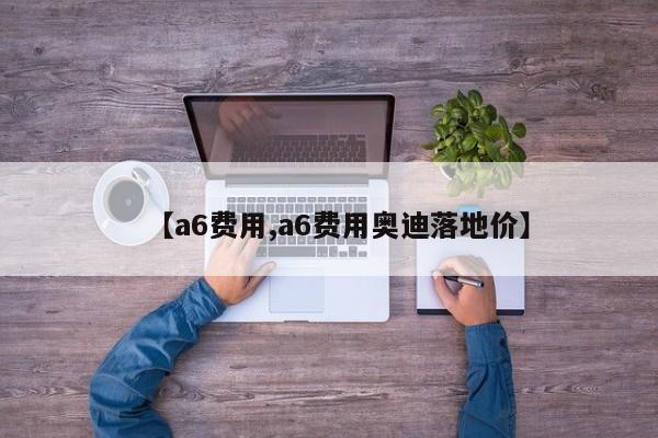 【a6费用,a6费用奥迪落地价】
