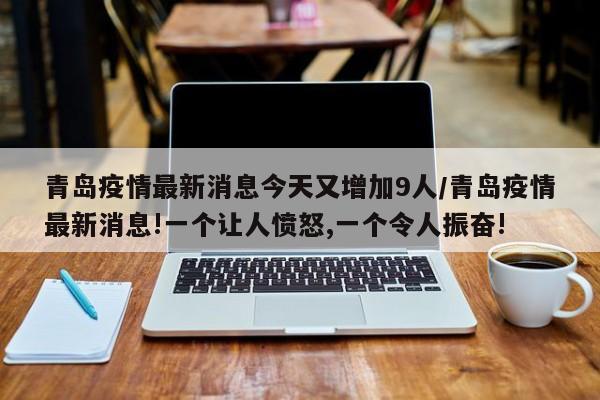 青岛疫情最新消息今天又增加9人/青岛疫情最新消息!一个让人愤怒,一个令人振奋!