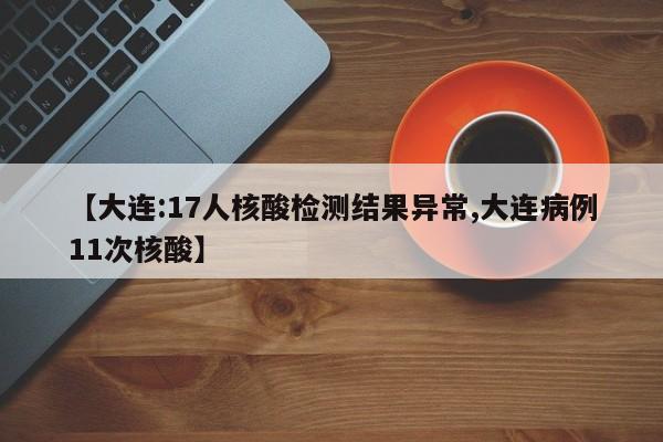 【大连:17人核酸检测结果异常,大连病例11次核酸】