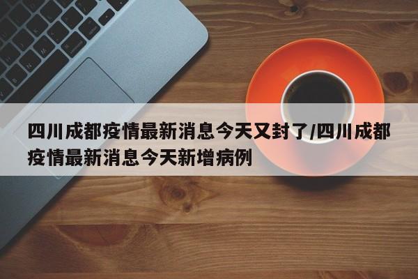 四川成都疫情最新消息今天又封了/四川成都疫情最新消息今天新增病例