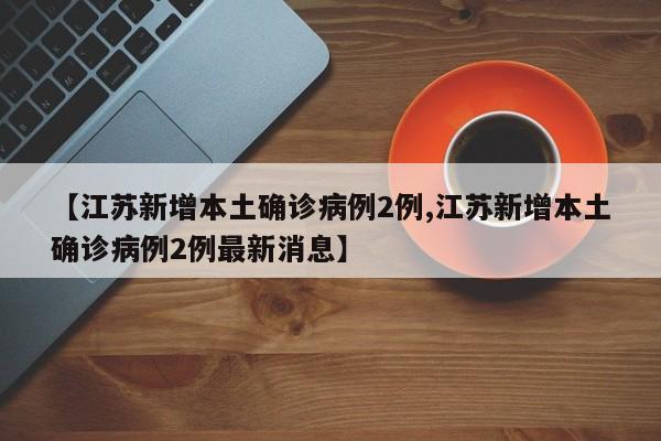【江苏新增本土确诊病例2例,江苏新增本土确诊病例2例最新消息】