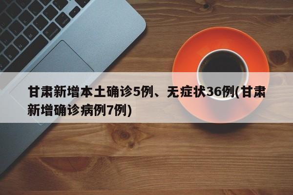 甘肃新增本土确诊5例、无症状36例(甘肃新增确诊病例7例)