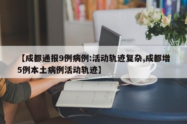 【成都通报9例病例:活动轨迹复杂,成都增5例本土病例活动轨迹】