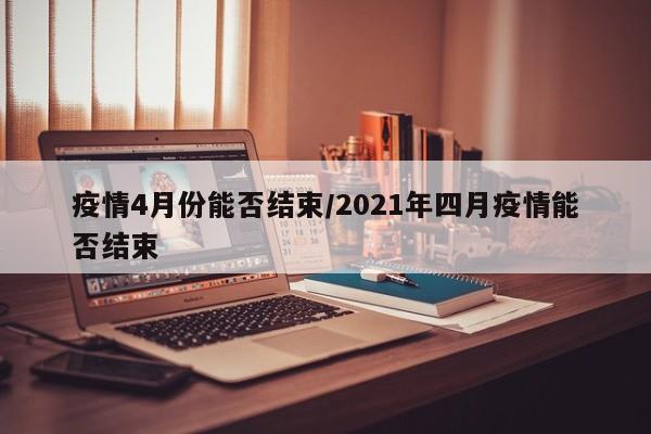疫情4月份能否结束/2021年四月疫情能否结束