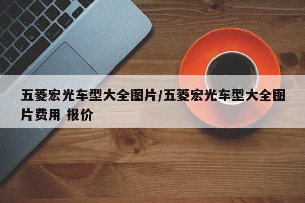 五菱宏光车型大全图片/五菱宏光车型大全图片费用 报价