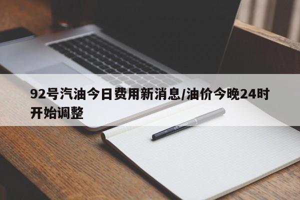 92号汽油今日费用新消息/油价今晚24时开始调整