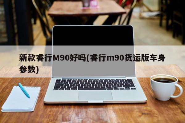 新款睿行M90好吗(睿行m90货运版车身参数)