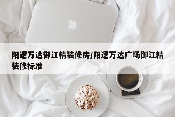 阳逻万达御江精装修房/阳逻万达广场御江精装修标准