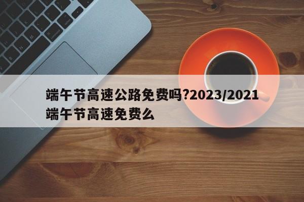 端午节高速公路免费吗?2023/2021端午节高速免费么