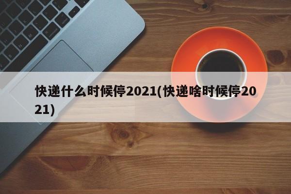 快递什么时候停2021(快递啥时候停2021)