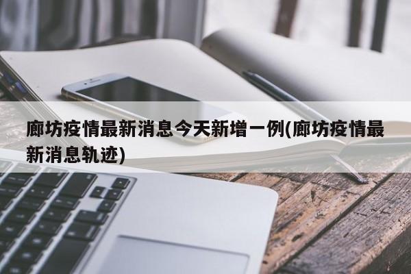 廊坊疫情最新消息今天新增一例(廊坊疫情最新消息轨迹)