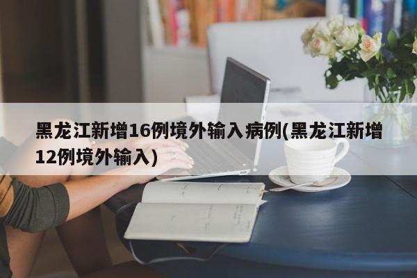 黑龙江新增16例境外输入病例(黑龙江新增12例境外输入)