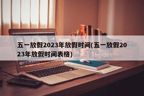 五一放假2023年放假时间(五一放假2023年放假时间表格)