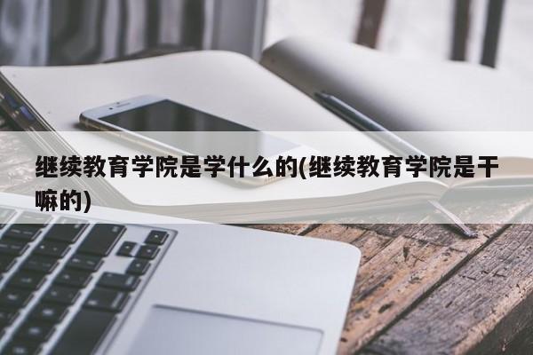 继续教育学院是学什么的(继续教育学院是干嘛的)