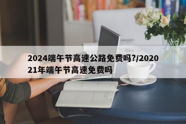 2024端午节高速公路免费吗?/202021年端午节高速免费吗