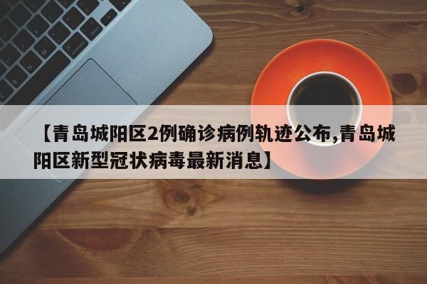 【青岛城阳区2例确诊病例轨迹公布,青岛城阳区新型冠状病毒最新消息】