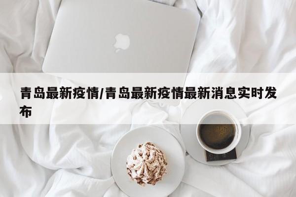 青岛最新疫情/青岛最新疫情最新消息实时发布